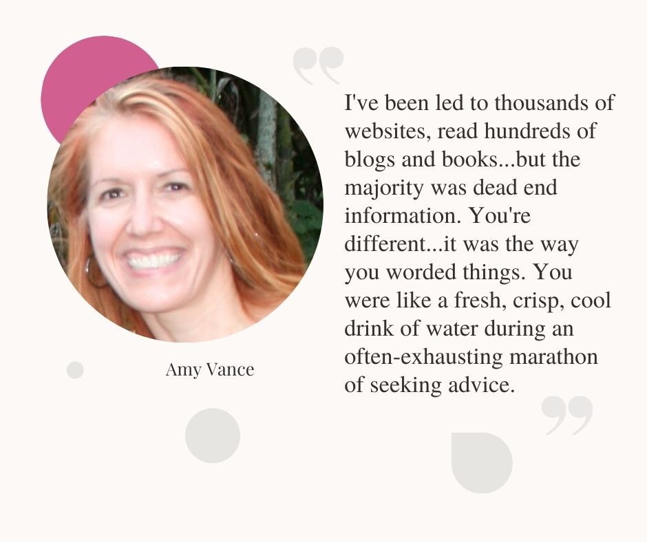Amy Vance Testimonial, I've been led to thousands of websites, read hundreds of blogs and books...but the majority was dead end information. You're different.…it was the way you worded things. You were like a fresh, crisp, cool drink of water during an often-exhausting marathon of seeking advice.